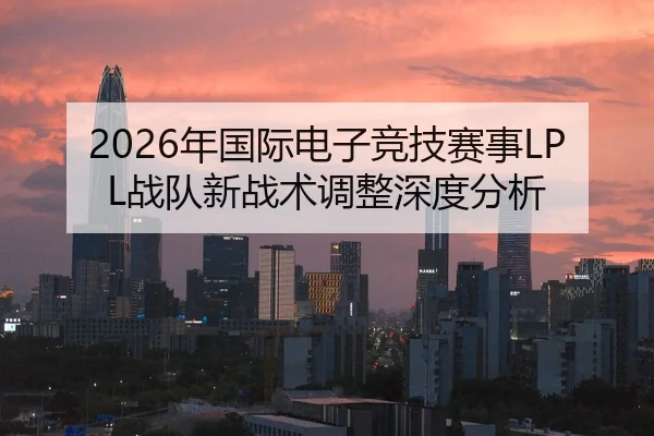 2026年国际电子竞技赛事LPL战队新战术调整深度分析