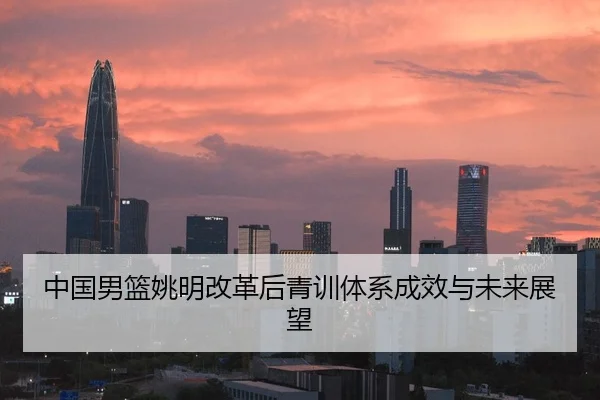 中国男篮姚明改革后青训体系成效与未来展望